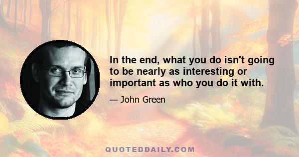 In the end, what you do isn't going to be nearly as interesting or important as who you do it with.