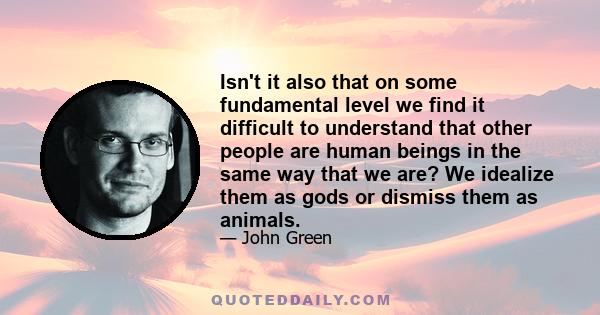 Isn't it also that on some fundamental level we find it difficult to understand that other people are human beings in the same way that we are? We idealize them as gods or dismiss them as animals.