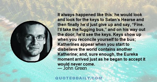 It always happened like this: he would look and look for the keys to Satan’s Hearse and then finally he’d just give up and say, “Fine. I’ll take the fugging bus,” and on his way out the door, he’d see the keys. Keys