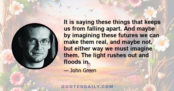 It is saying these things that keeps us from falling apart. And maybe by imagining these futures we can make them real, and maybe not, but either way we must imagine them. The light rushes out and floods in.