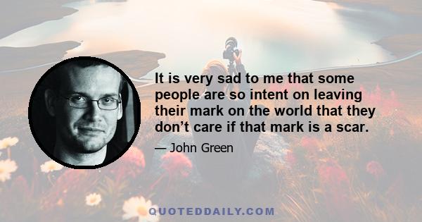 It is very sad to me that some people are so intent on leaving their mark on the world that they don’t care if that mark is a scar.