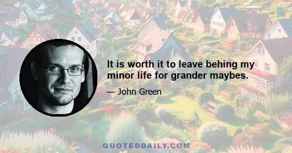 It is worth it to leave behing my minor life for grander maybes.