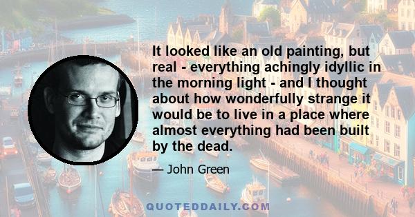 It looked like an old painting, but real - everything achingly idyllic in the morning light - and I thought about how wonderfully strange it would be to live in a place where almost everything had been built by the dead.