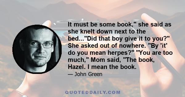 It must be some book, she said as she knelt down next to the bed...Did that boy give it to you? She asked out of nowhere. By 'it' do you mean herpes? You are too much, Mom said, The book, Hazel. I mean the book.