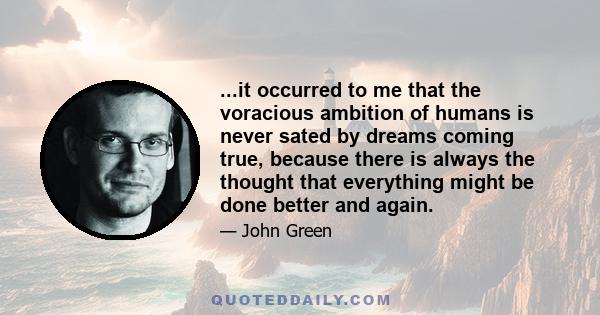 ...it occurred to me that the voracious ambition of humans is never sated by dreams coming true, because there is always the thought that everything might be done better and again.