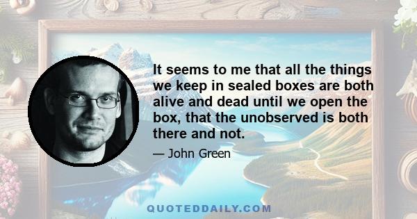 It seems to me that all the things we keep in sealed boxes are both alive and dead until we open the box, that the unobserved is both there and not.