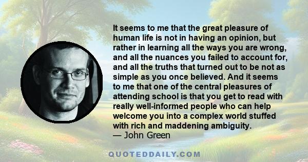 It seems to me that the great pleasure of human life is not in having an opinion, but rather in learning all the ways you are wrong, and all the nuances you failed to account for, and all the truths that turned out to