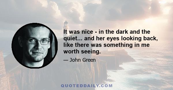 It was nice - in the dark and the quiet... and her eyes looking back, like there was something in me worth seeing.