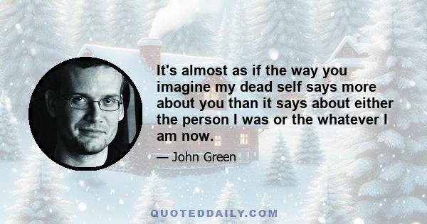 It's almost as if the way you imagine my dead self says more about you than it says about either the person I was or the whatever I am now.