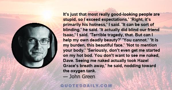 It's just that most really good-looking people are stupid, so I exceed expectations.' 'Right, it's primarily his hotness,' I said. 'It can be sort of blinding,' he said. 'It actually did blind our friend Isaac,' I said. 