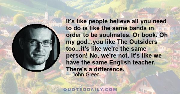 It's like people believe all you need to do is like the same bands in order to be soulmates. Or book. Oh my god...you like The Outsiders too...it's like we're the same person! No, we're not. It's like we have the same