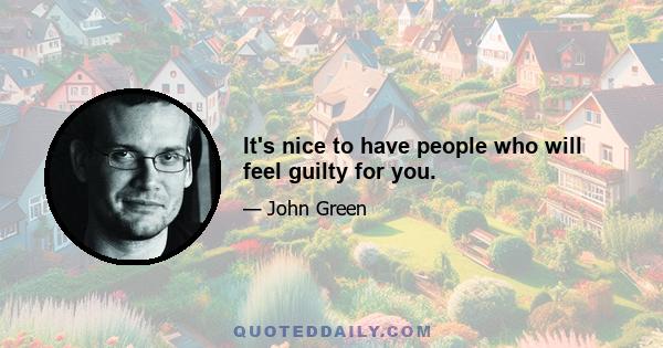 It's nice to have people who will feel guilty for you.