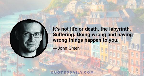 It's not life or death, the labyrinth. Suffering. Doing wrong and having wrong things happen to you.