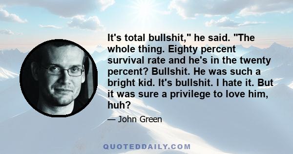 It's total bullshit, he said. The whole thing. Eighty percent survival rate and he's in the twenty percent? Bullshit. He was such a bright kid. It's bullshit. I hate it. But it was sure a privilege to love him, huh?