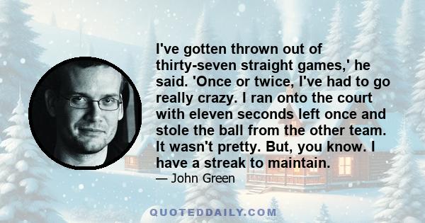 I've gotten thrown out of thirty-seven straight games,' he said. 'Once or twice, I've had to go really crazy. I ran onto the court with eleven seconds left once and stole the ball from the other team. It wasn't pretty.