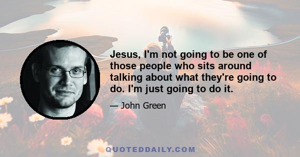 Jesus, I'm not going to be one of those people who sits around talking about what they're going to do. I'm just going to do it.