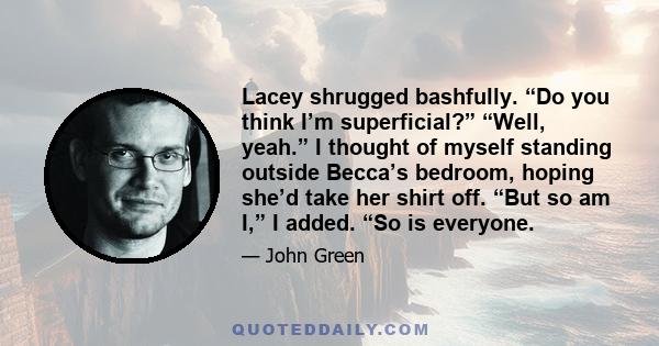 Lacey shrugged bashfully. “Do you think I’m superficial?” “Well, yeah.” I thought of myself standing outside Becca’s bedroom, hoping she’d take her shirt off. “But so am I,” I added. “So is everyone.