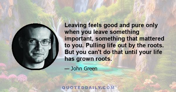 Leaving feels good and pure only when you leave something important, something that mattered to you. Pulling life out by the roots. But you can't do that until your life has grown roots.