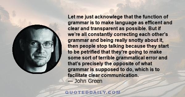 Let me just acknowlege that the function of grammar is to make language as efficent and clear and transparent as possible. But if we’re all constantly correcting each other’s grammar and being really snotty about it,