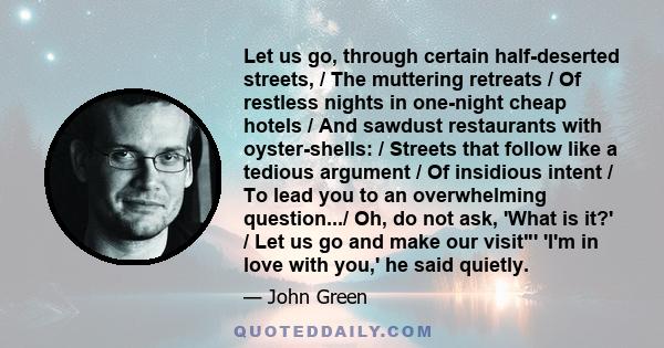 Let us go, through certain half-deserted streets, / The muttering retreats / Of restless nights in one-night cheap hotels / And sawdust restaurants with oyster-shells: / Streets that follow like a tedious argument / Of