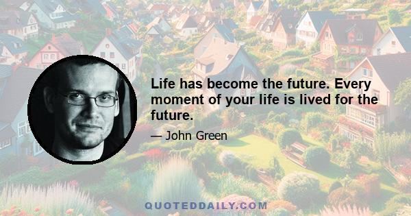 Life has become the future. Every moment of your life is lived for the future.