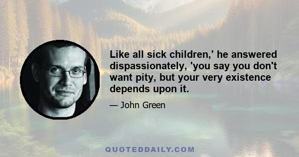 Like all sick children,' he answered dispassionately, 'you say you don't want pity, but your very existence depends upon it.