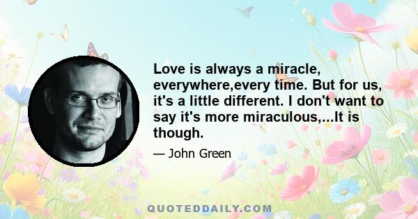 Love is always a miracle, everywhere,every time. But for us, it's a little different. I don't want to say it's more miraculous,...It is though.