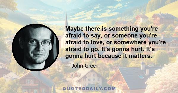 Maybe there is something you're afraid to say, or someone you're afraid to love, or somewhere you're afraid to go. It's gonna hurt. It's gonna hurt because it matters.