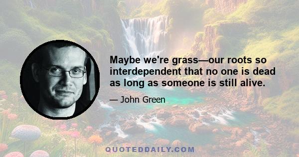 Maybe we're grass—our roots so interdependent that no one is dead as long as someone is still alive.