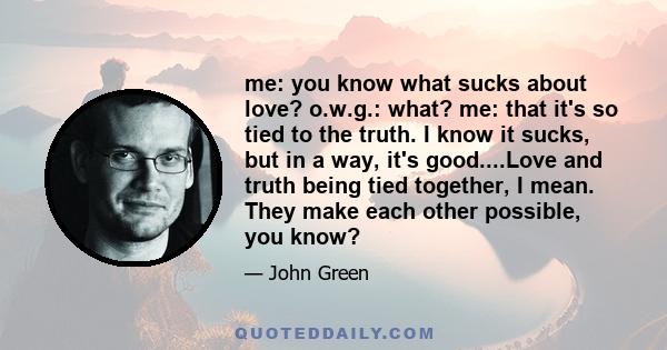 me: you know what sucks about love? o.w.g.: what? me: that it's so tied to the truth. I know it sucks, but in a way, it's good....Love and truth being tied together, I mean. They make each other possible, you know?