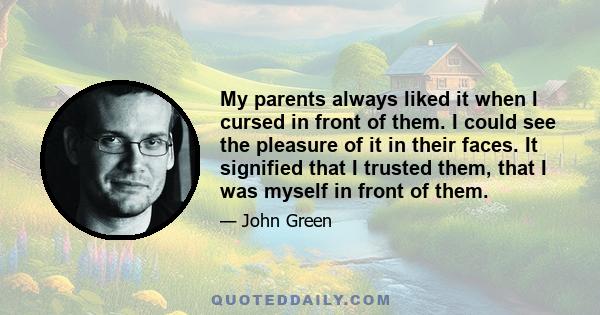 My parents always liked it when I cursed in front of them. I could see the pleasure of it in their faces. It signified that I trusted them, that I was myself in front of them.