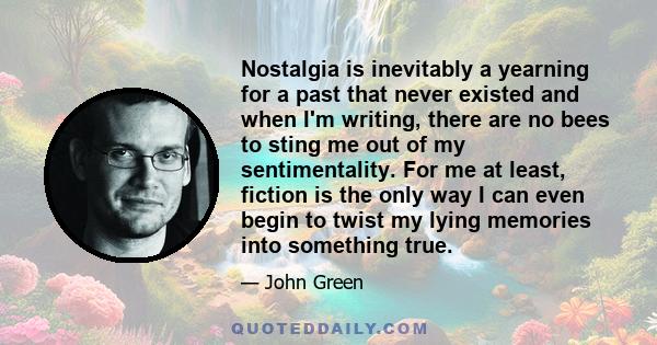 Nostalgia is inevitably a yearning for a past that never existed and when I'm writing, there are no bees to sting me out of my sentimentality. For me at least, fiction is the only way I can even begin to twist my lying