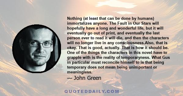 Nothing (at least that can be done by humans) immortalizes anyone. The Fault in Our Stars will hopefully have a long and wonderful life, but it will eventually go out of print, and eventually the last person ever to