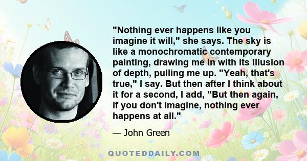 Nothing ever happens like you imagine it will, she says. The sky is like a monochromatic contemporary painting, drawing me in with its illusion of depth, pulling me up. Yeah, that's true, I say. But then after I think