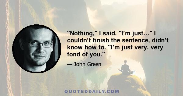 Nothing, I said. I’m just… I couldn’t finish the sentence, didn’t know how to. I’m just very, very fond of you.