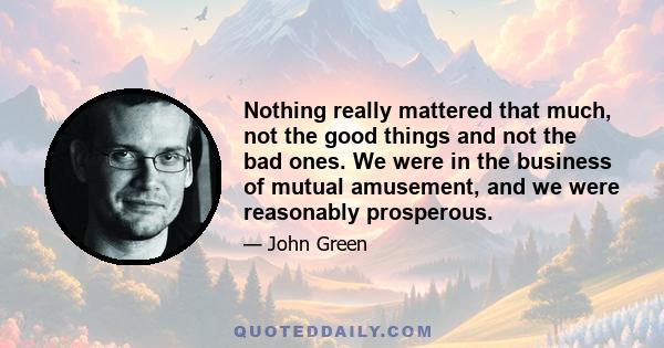 Nothing really mattered that much, not the good things and not the bad ones. We were in the business of mutual amusement, and we were reasonably prosperous.