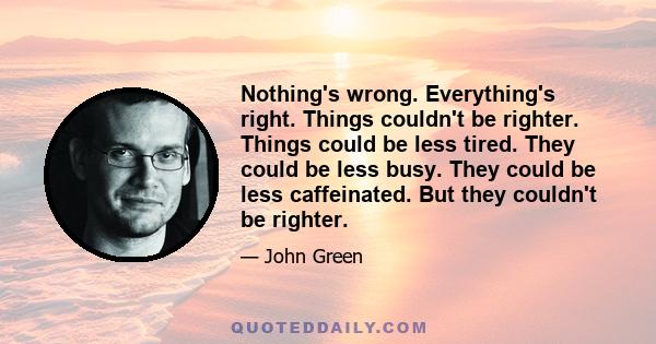 Nothing's wrong. Everything's right. Things couldn't be righter. Things could be less tired. They could be less busy. They could be less caffeinated. But they couldn't be righter.