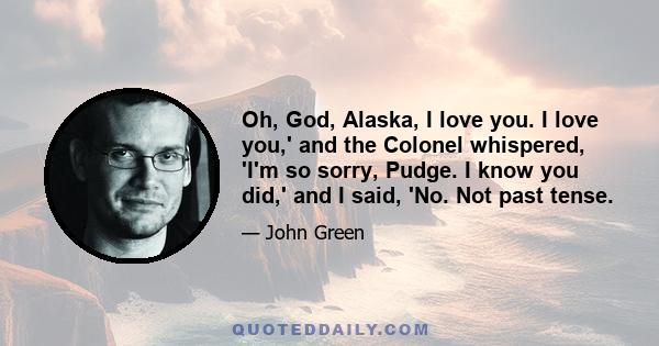 Oh, God, Alaska, I love you. I love you,' and the Colonel whispered, 'I'm so sorry, Pudge. I know you did,' and I said, 'No. Not past tense.