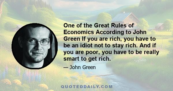 One of the Great Rules of Economics According to John Green If you are rich, you have to be an idiot not to stay rich. And if you are poor, you have to be really smart to get rich.