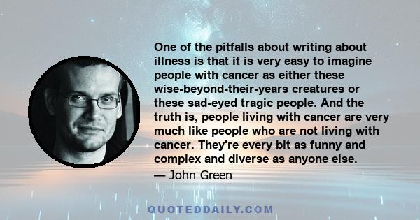 One of the pitfalls about writing about illness is that it is very easy to imagine people with cancer as either these wise-beyond-their-years creatures or these sad-eyed tragic people. And the truth is, people living