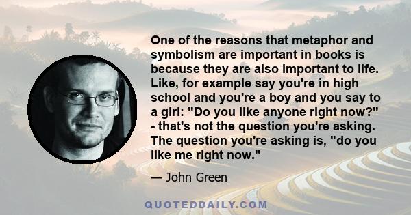 One of the reasons that metaphor and symbolism are important in books is because they are also important to life. Like, for example say you're in high school and you're a boy and you say to a girl: Do you like anyone