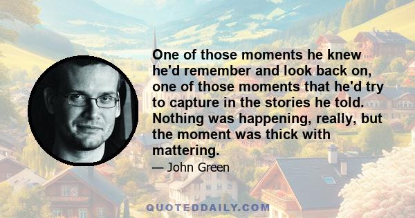 One of those moments he knew he'd remember and look back on, one of those moments that he'd try to capture in the stories he told. Nothing was happening, really, but the moment was thick with mattering.