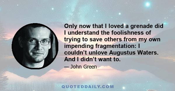 Only now that I loved a grenade did I understand the foolishness of trying to save others from my own impending fragmentation: I couldn’t unlove Augustus Waters. And I didn’t want to.