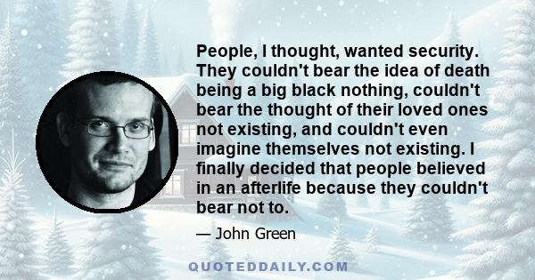 People, I thought, wanted security. They couldn't bear the idea of death being a big black nothing, couldn't bear the thought of their loved ones not existing, and couldn't even imagine themselves not existing. I