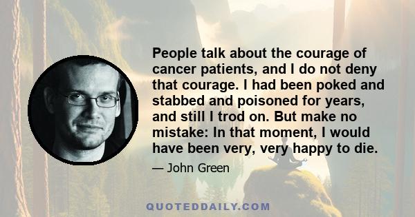 People talk about the courage of cancer patients, and I do not deny that courage. I had been poked and stabbed and poisoned for years, and still I trod on. But make no mistake: In that moment, I would have been very,