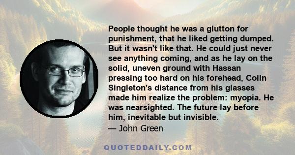 People thought he was a glutton for punishment, that he liked getting dumped. But it wasn't like that. He could just never see anything coming, and as he lay on the solid, uneven ground with Hassan pressing too hard on