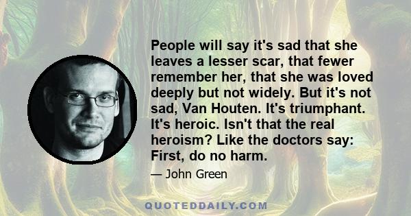 People will say it's sad that she leaves a lesser scar, that fewer remember her, that she was loved deeply but not widely. But it's not sad, Van Houten. It's triumphant. It's heroic. Isn't that the real heroism? Like