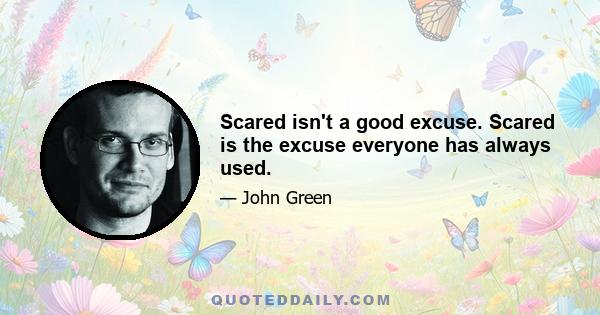 Scared isn't a good excuse. Scared is the excuse everyone has always used.