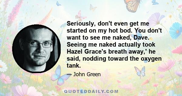 Seriously, don't even get me started on my hot bod. You don't want to see me naked, Dave. Seeing me naked actually took Hazel Grace's breath away,' he said, nodding toward the oxygen tank.