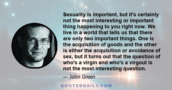 Sexuality is important, but it's certainly not the most interesting or important thing happening to you right now. We live in a world that tells us that there are only two important things. One is the acquisition of